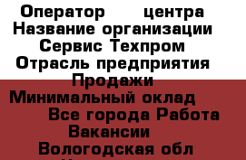 Оператор Call-центра › Название организации ­ Сервис Техпром › Отрасль предприятия ­ Продажи › Минимальный оклад ­ 28 000 - Все города Работа » Вакансии   . Вологодская обл.,Череповец г.